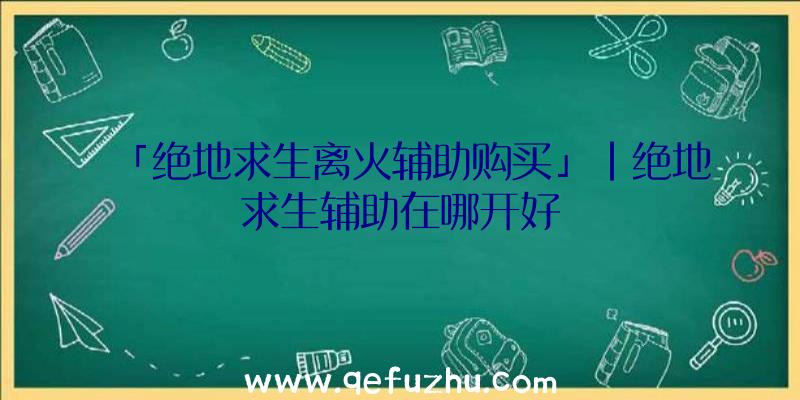 「绝地求生离火辅助购买」|绝地求生辅助在哪开好